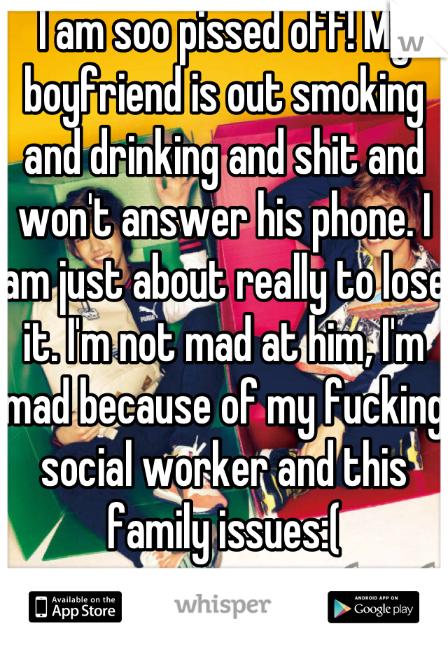 I am soo pissed off! My boyfriend is out smoking and drinking and shit and won't answer his phone. I am just about really to lose it. I'm not mad at him, I'm mad because of my fucking social worker and this family issues:(