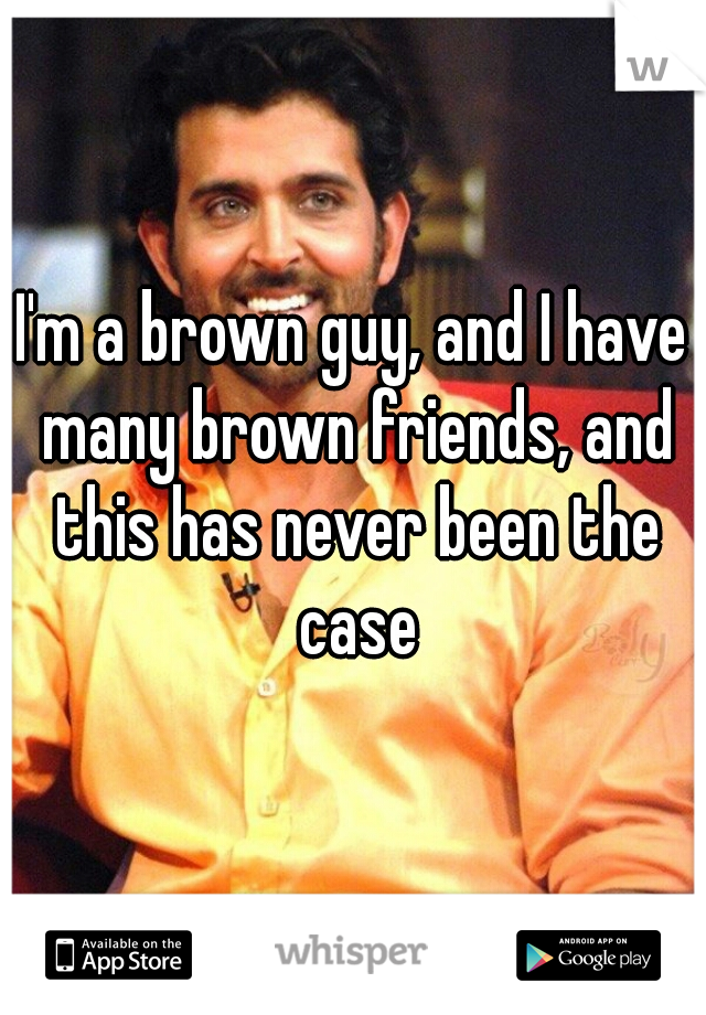 I'm a brown guy, and I have many brown friends, and this has never been the case