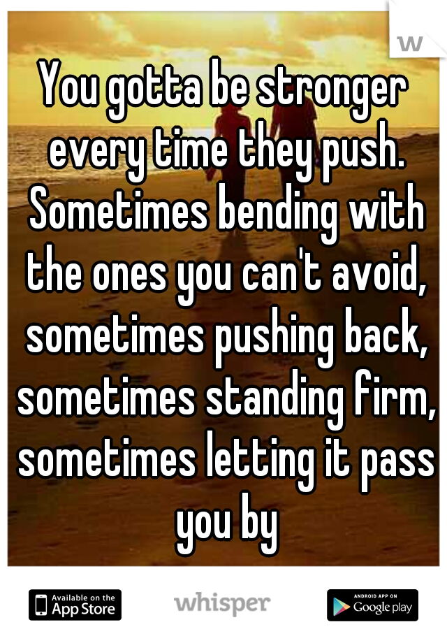 You gotta be stronger every time they push. Sometimes bending with the ones you can't avoid, sometimes pushing back, sometimes standing firm, sometimes letting it pass you by