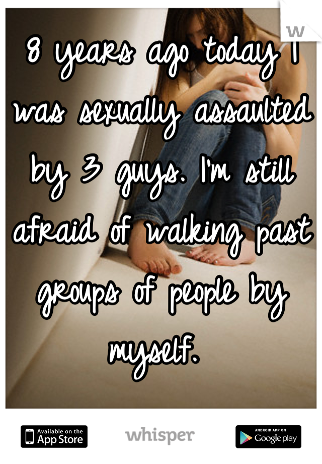 8 years ago today I was sexually assaulted by 3 guys. I'm still afraid of walking past groups of people by myself. 