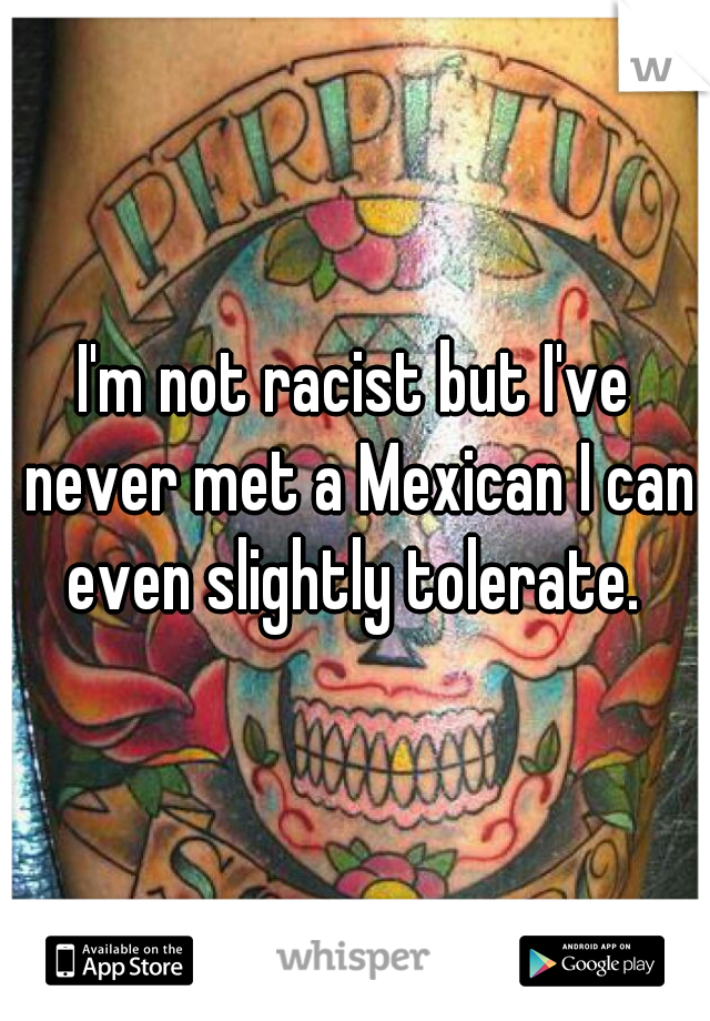 I'm not racist but I've never met a Mexican I can even slightly tolerate. 