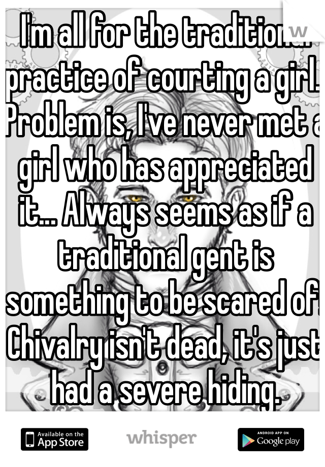 I'm all for the traditional practice of courting a girl.. Problem is, I've never met a girl who has appreciated it... Always seems as if a traditional gent is something to be scared of! Chivalry isn't dead, it's just had a severe hiding. 