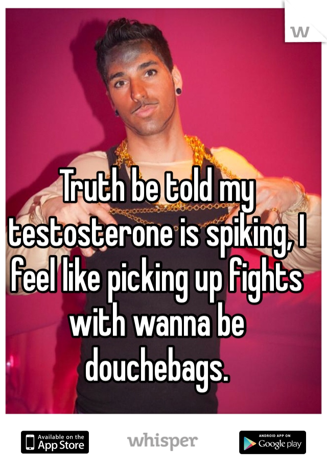 Truth be told my testosterone is spiking, I feel like picking up fights with wanna be douchebags. 
