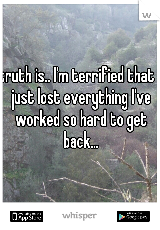 truth is.. I'm terrified that I just lost everything I've worked so hard to get back...