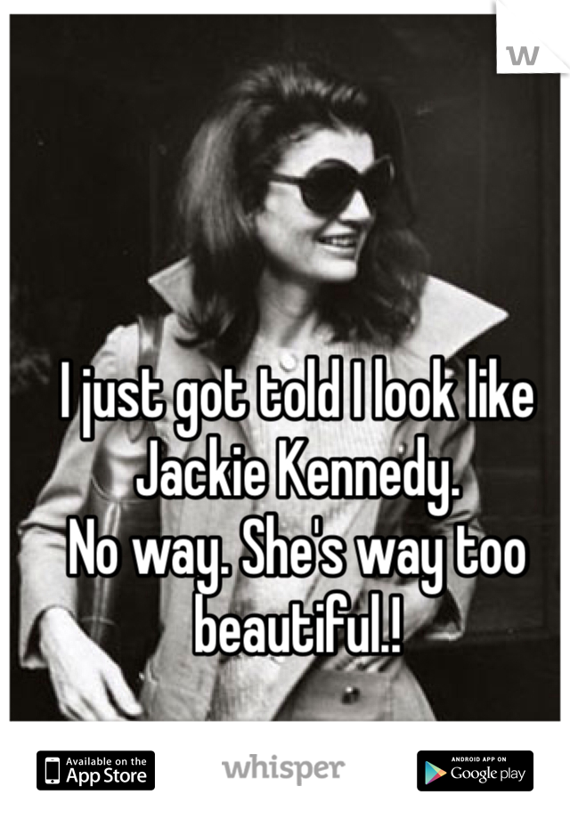 I just got told I look like Jackie Kennedy. 
No way. She's way too beautiful.! 