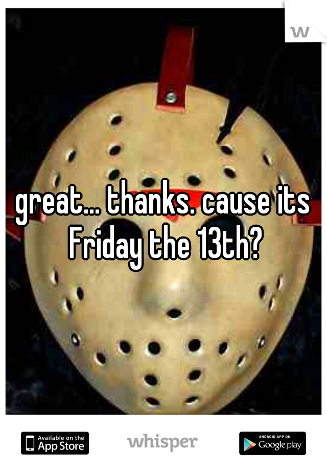 great... thanks. cause its Friday the 13th?