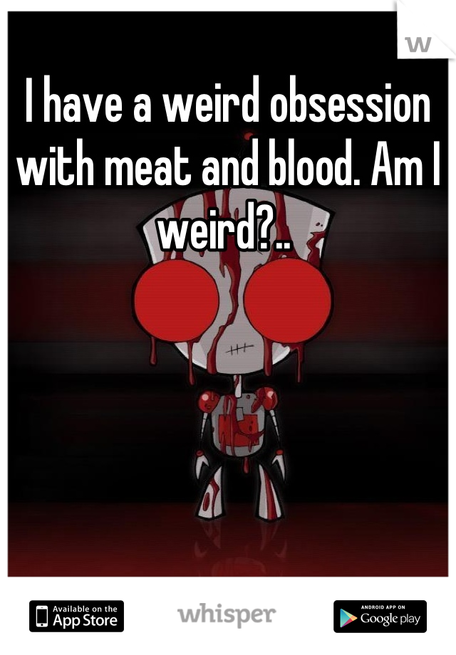 I have a weird obsession with meat and blood. Am I weird?.. 