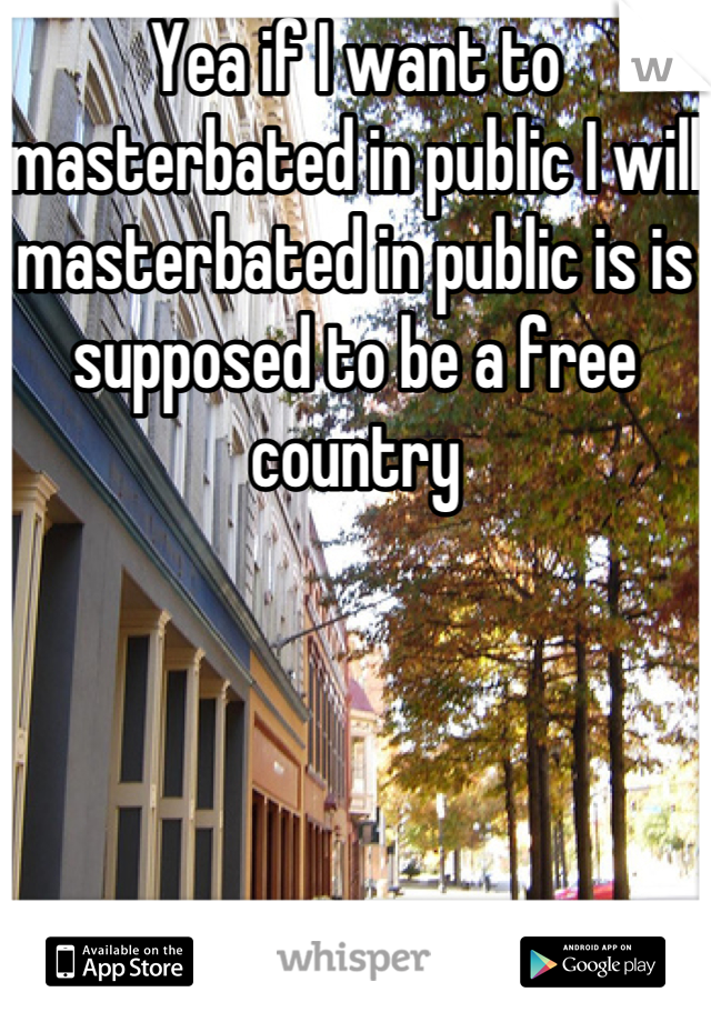 Yea if I want to masterbated in public I will masterbated in public is is supposed to be a free country