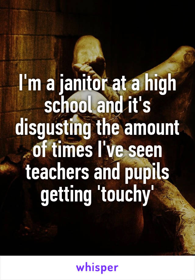 I'm a janitor at a high school and it's disgusting the amount of times I've seen teachers and pupils getting 'touchy'