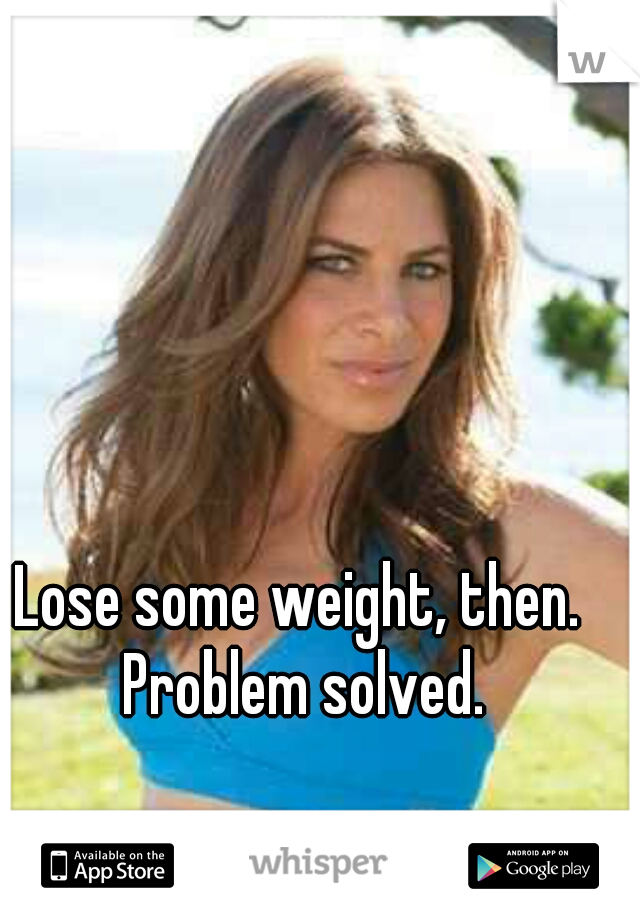 Lose some weight, then. Problem solved.