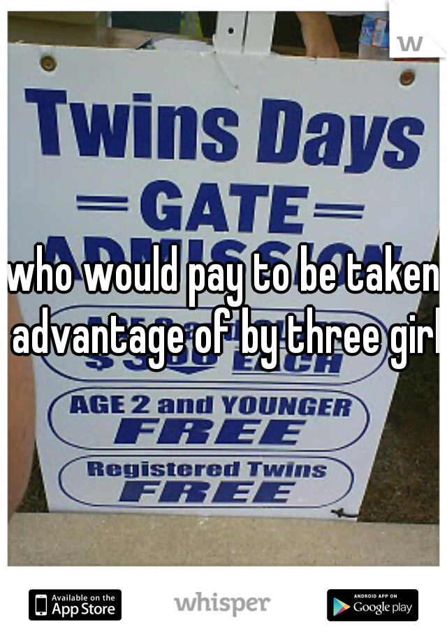 who would pay to be taken advantage of by three girls