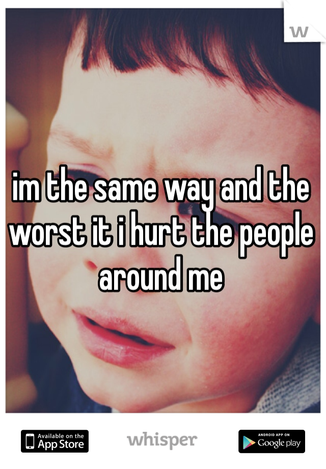 im the same way and the worst it i hurt the people around me 
