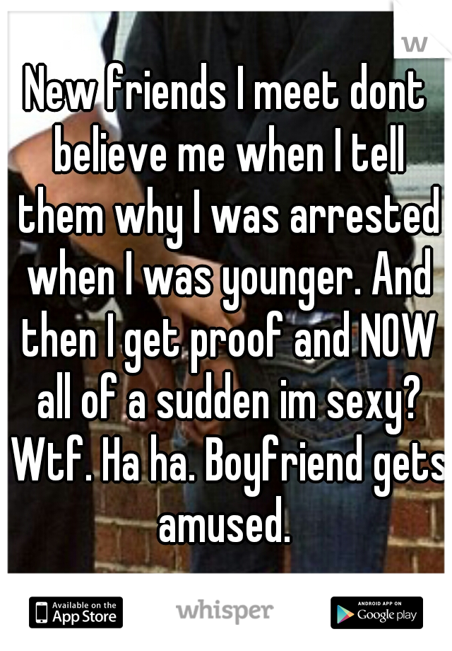 New friends I meet dont believe me when I tell them why I was arrested when I was younger. And then I get proof and NOW all of a sudden im sexy? Wtf. Ha ha. Boyfriend gets amused. 