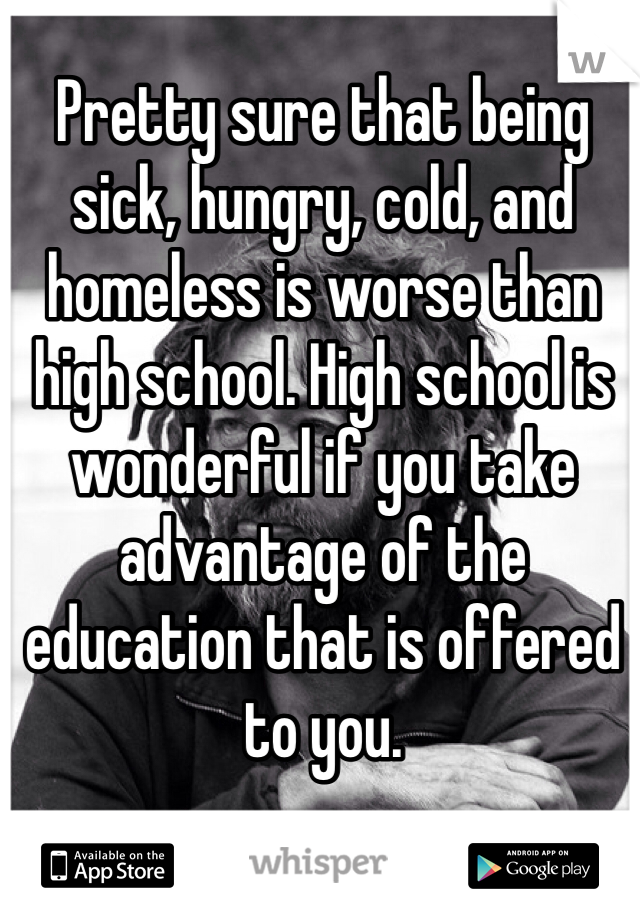 Pretty sure that being sick, hungry, cold, and homeless is worse than high school. High school is wonderful if you take advantage of the education that is offered to you.
