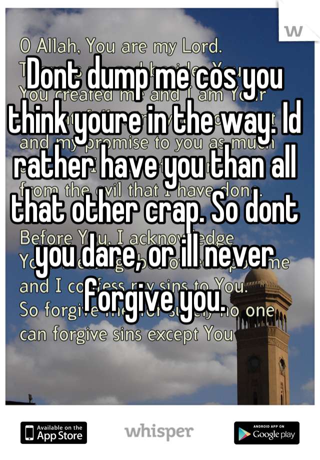 Dont dump me cos you think youre in the way. Id rather have you than all that other crap. So dont you dare, or ill never forgive you.