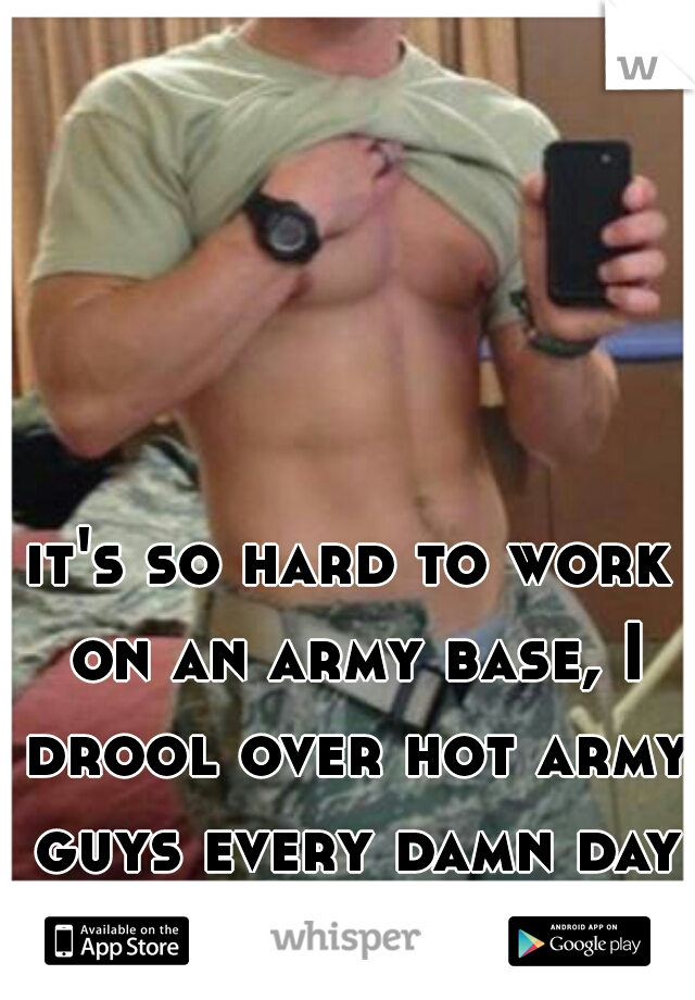 it's so hard to work on an army base, I drool over hot army guys every damn day LOL