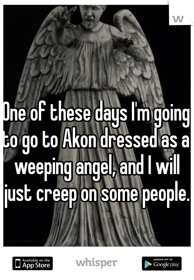 One of these days I'm going to go to Akon dressed as a weeping angel, and I will just creep on some people. 