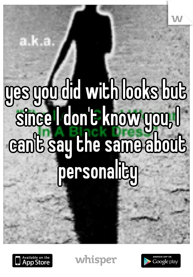 yes you did with looks but since I don't know you, I can't say the same about personality