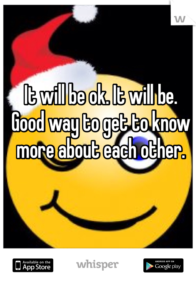 It will be ok. It will be. Good way to get to know more about each other. 