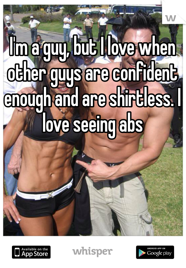 I'm a guy, but I love when other guys are confident enough and are shirtless. I love seeing abs