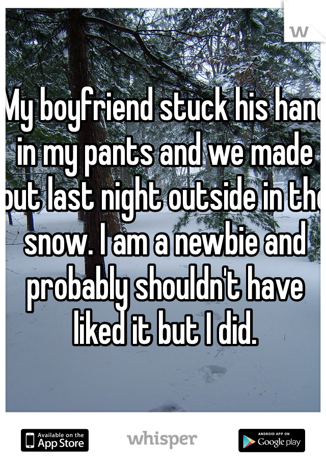 My boyfriend stuck his hand in my pants and we made out last night outside in the snow. I am a newbie and probably shouldn't have liked it but I did. 
