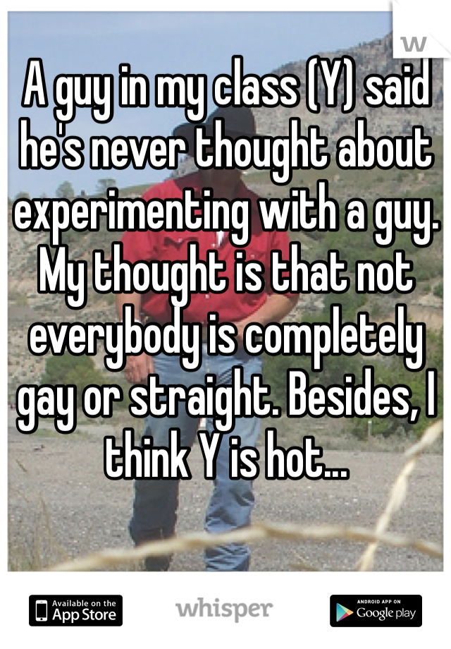 A guy in my class (Y) said he's never thought about experimenting with a guy. My thought is that not everybody is completely gay or straight. Besides, I think Y is hot...