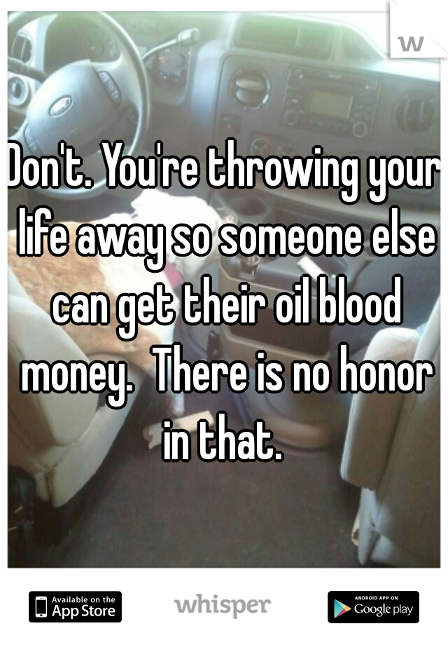 Don't. You're throwing your life away so someone else can get their oil blood money.  There is no honor in that. 
