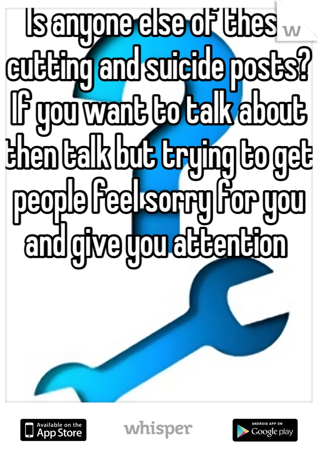 Is anyone else of these cutting and suicide posts? If you want to talk about then talk but trying to get people feel sorry for you and give you attention 