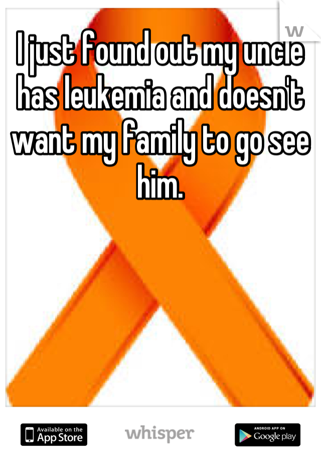 I just found out my uncle has leukemia and doesn't want my family to go see him.