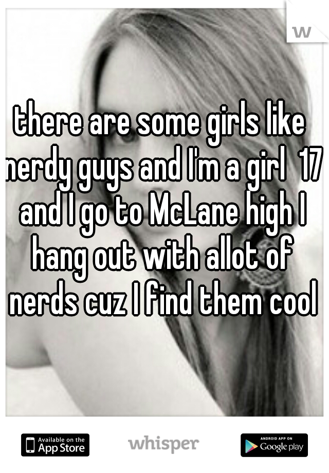 there are some girls like nerdy guys and I'm a girl  17 and I go to McLane high I hang out with allot of nerds cuz I find them cool