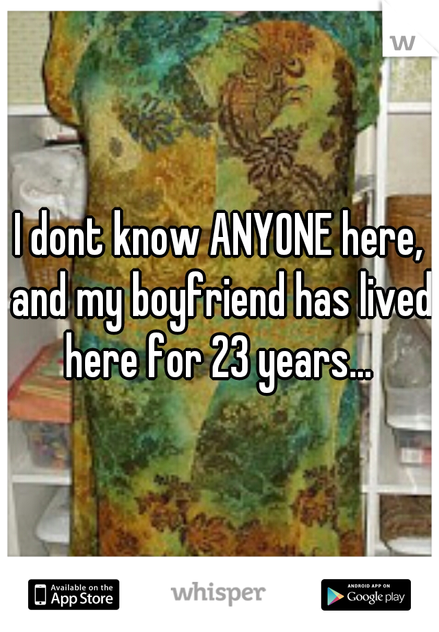 I dont know ANYONE here, and my boyfriend has lived here for 23 years... 