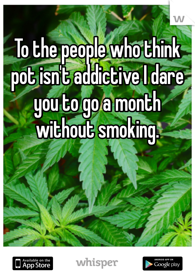 To the people who think pot isn't addictive I dare you to go a month without smoking.