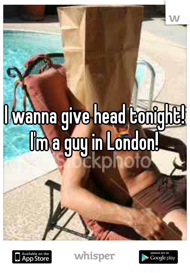 I wanna give head tonight! I'm a guy in London! 