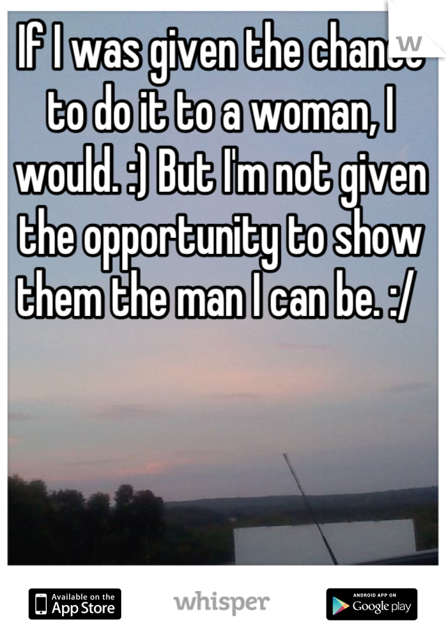 If I was given the chance to do it to a woman, I would. :) But I'm not given the opportunity to show them the man I can be. :/ 