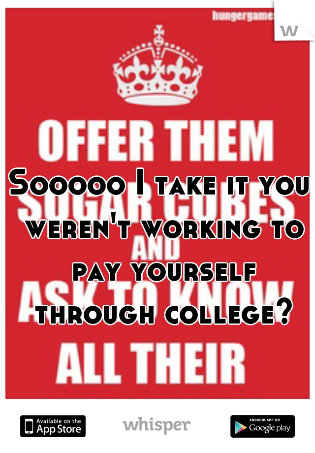 Sooooo I take it you weren't working to pay yourself through college?