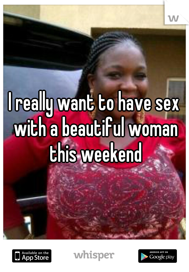 I really want to have sex with a beautiful woman this weekend