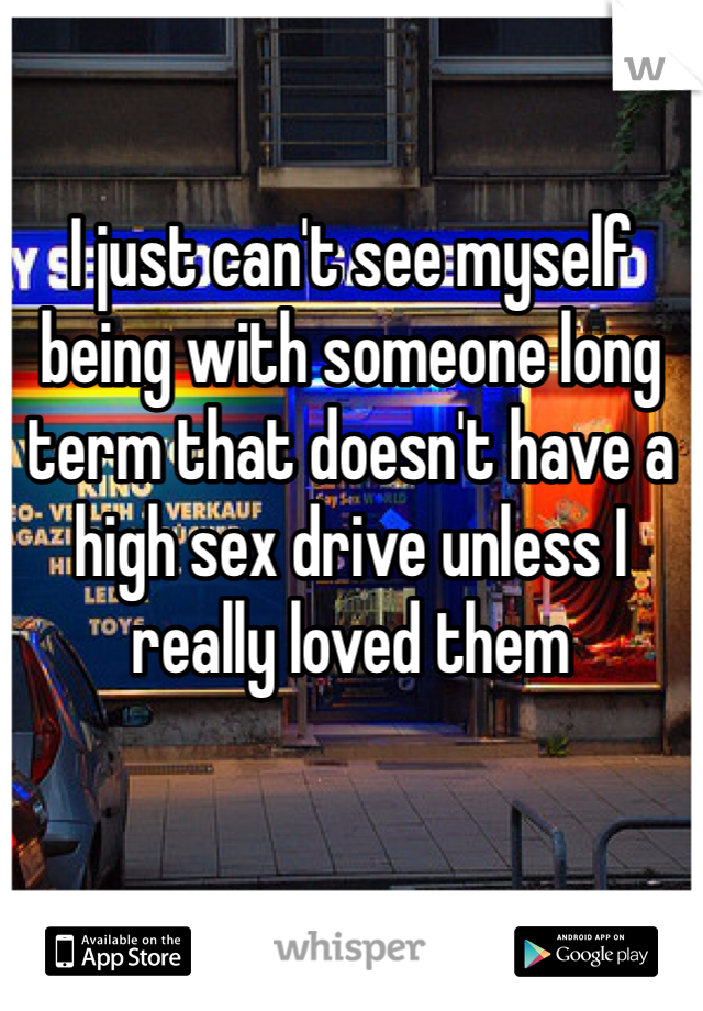 I just can't see myself being with someone long term that doesn't have a high sex drive unless I really loved them 