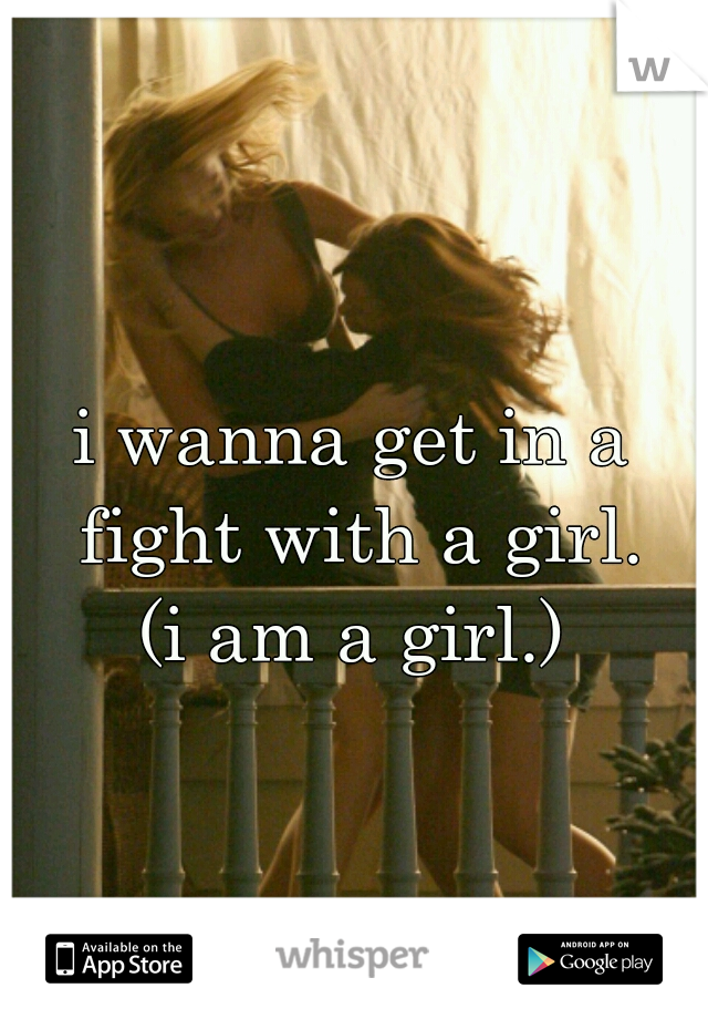 i wanna get in a fight with a girl.
(i am a girl.)