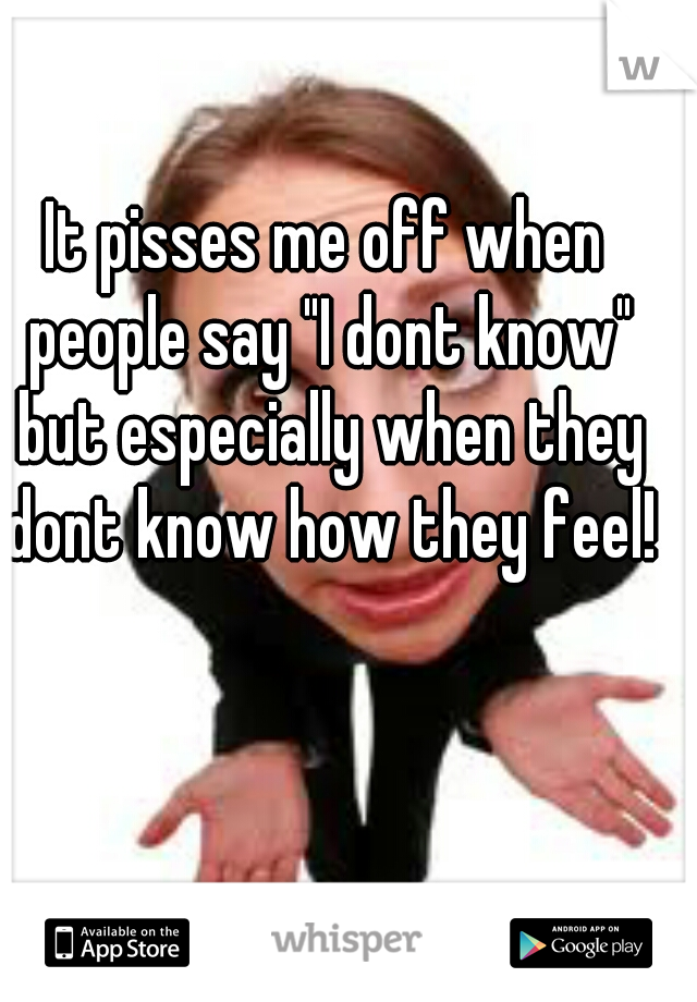 It pisses me off when people say "I dont know" but especially when they dont know how they feel!