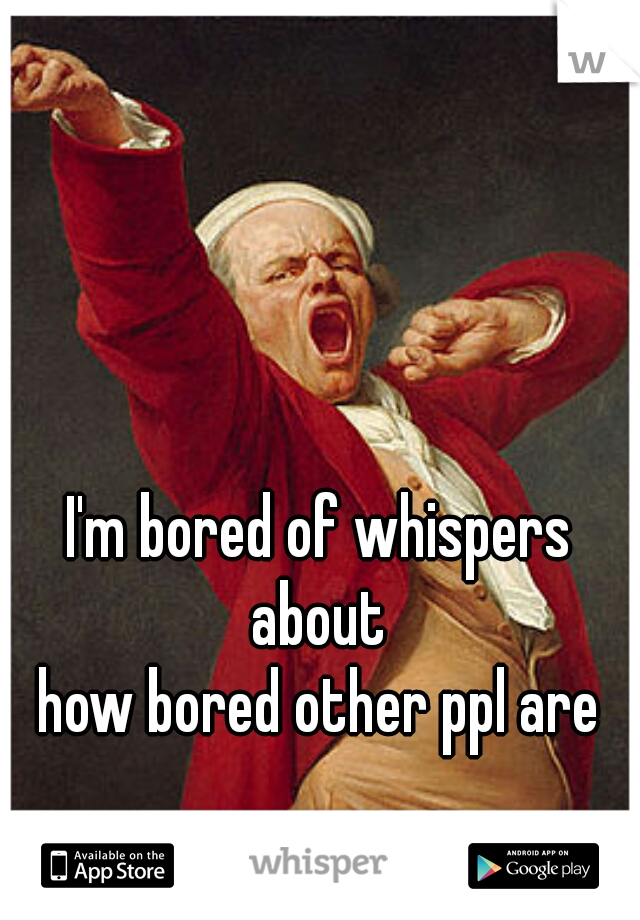 I'm bored of whispers about 
how bored other ppl are