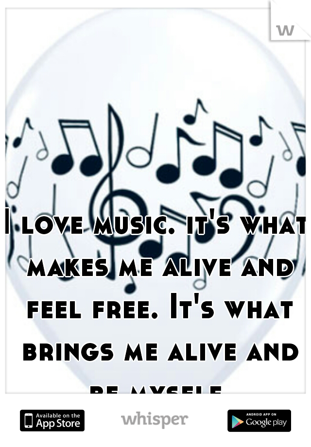 I love music. it's what makes me alive and feel free. It's what brings me alive and be myself.