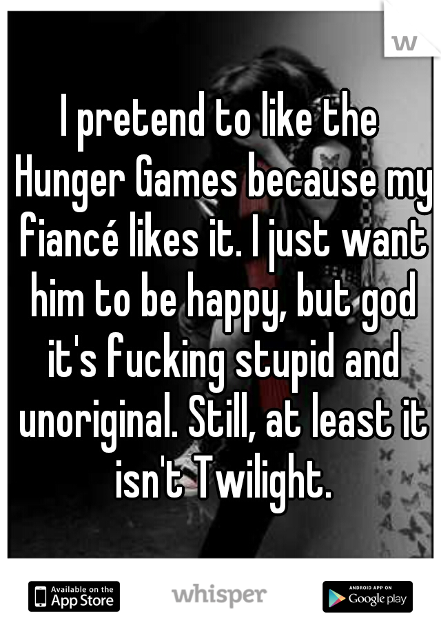 I pretend to like the Hunger Games because my fiancé likes it. I just want him to be happy, but god it's fucking stupid and unoriginal. Still, at least it isn't Twilight.