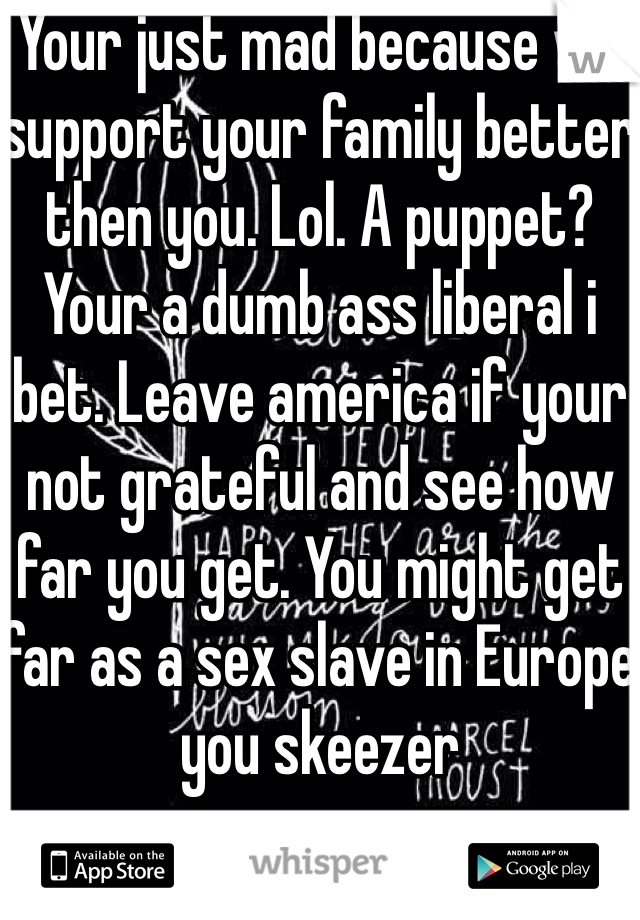 Your just mad because we support your family better then you. Lol. A puppet? Your a dumb ass liberal i bet. Leave america if your not grateful and see how far you get. You might get far as a sex slave in Europe you skeezer 