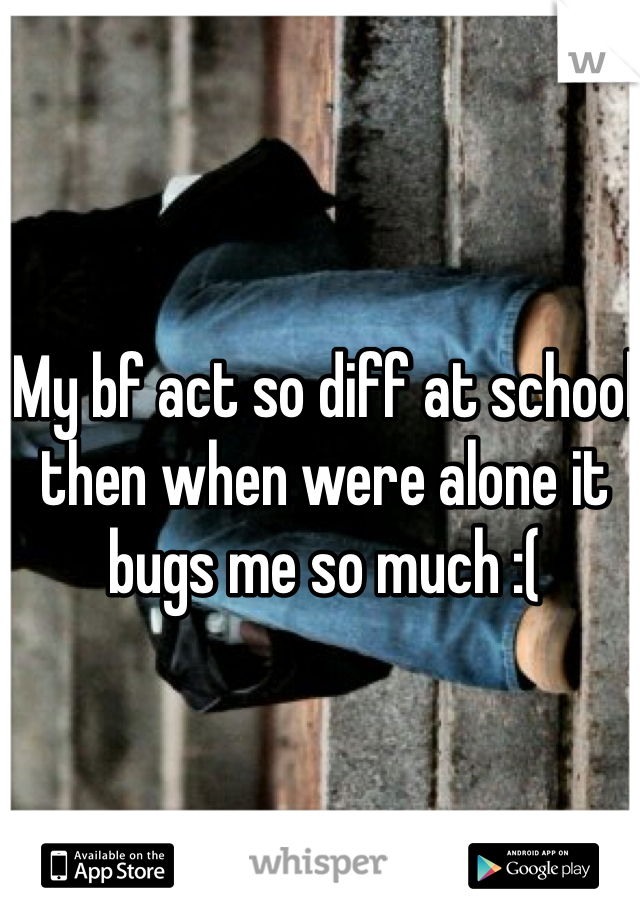 My bf act so diff at school then when were alone it bugs me so much :( 