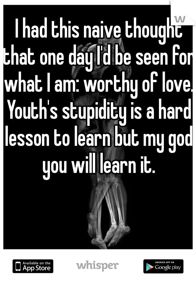 I had this naive thought that one day I'd be seen for what I am: worthy of love.  Youth's stupidity is a hard lesson to learn but my god you will learn it.