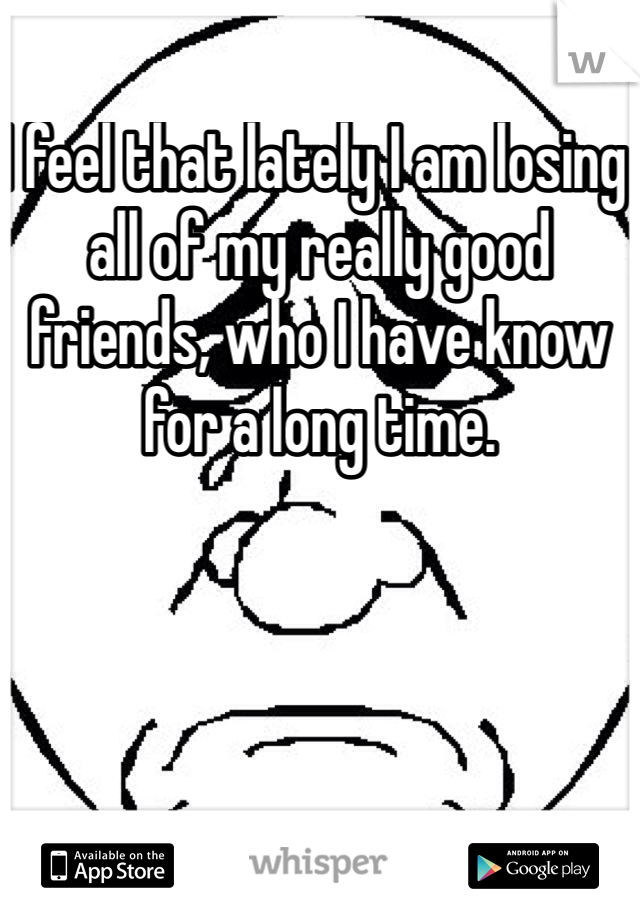I feel that lately I am losing all of my really good friends, who I have know for a long time. 