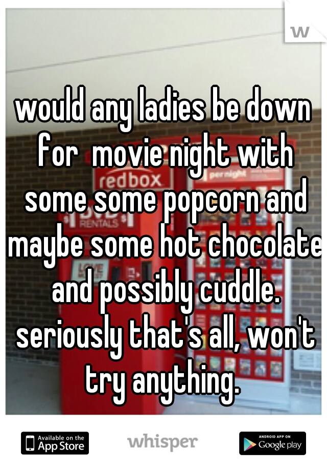 would any ladies be down for  movie night with some some popcorn and maybe some hot chocolate and possibly cuddle. seriously that's all, won't try anything. 