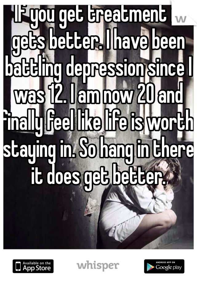 If you get treatment it gets better. I have been battling depression since I was 12. I am now 20 and finally feel like life is worth staying in. So hang in there it does get better. 