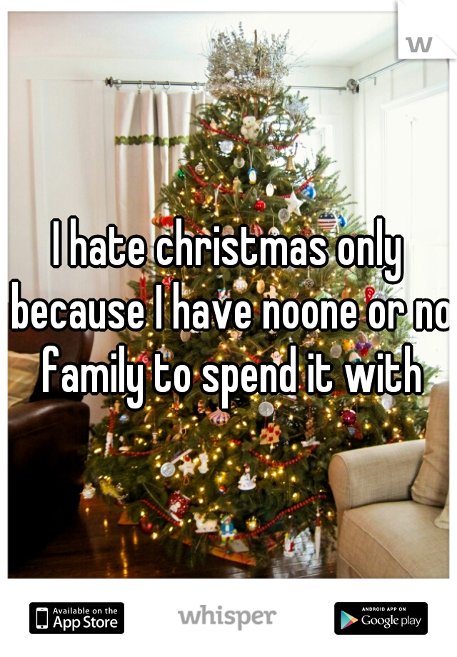 I hate christmas only because I have noone or no family to spend it with