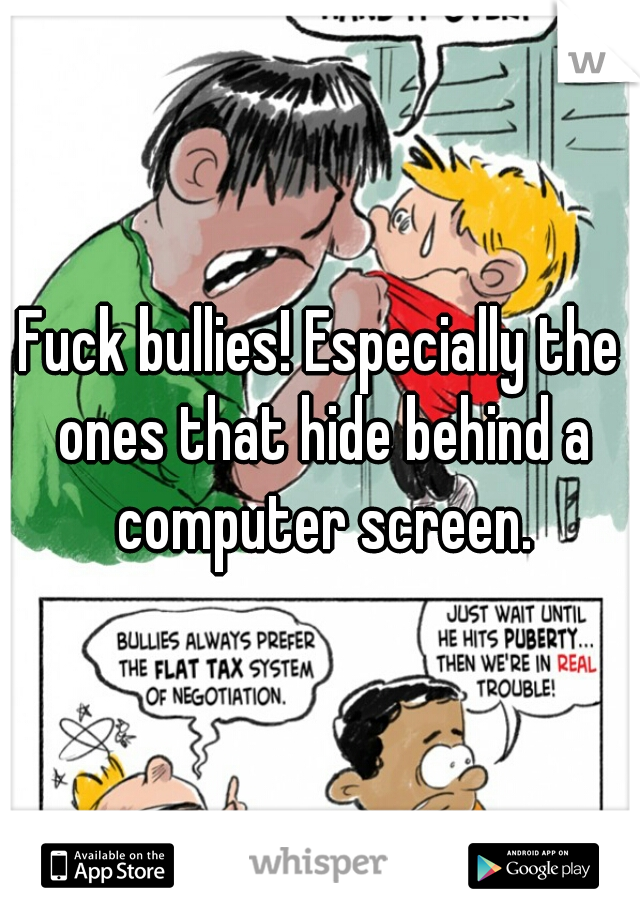 Fuck bullies! Especially the ones that hide behind a computer screen.